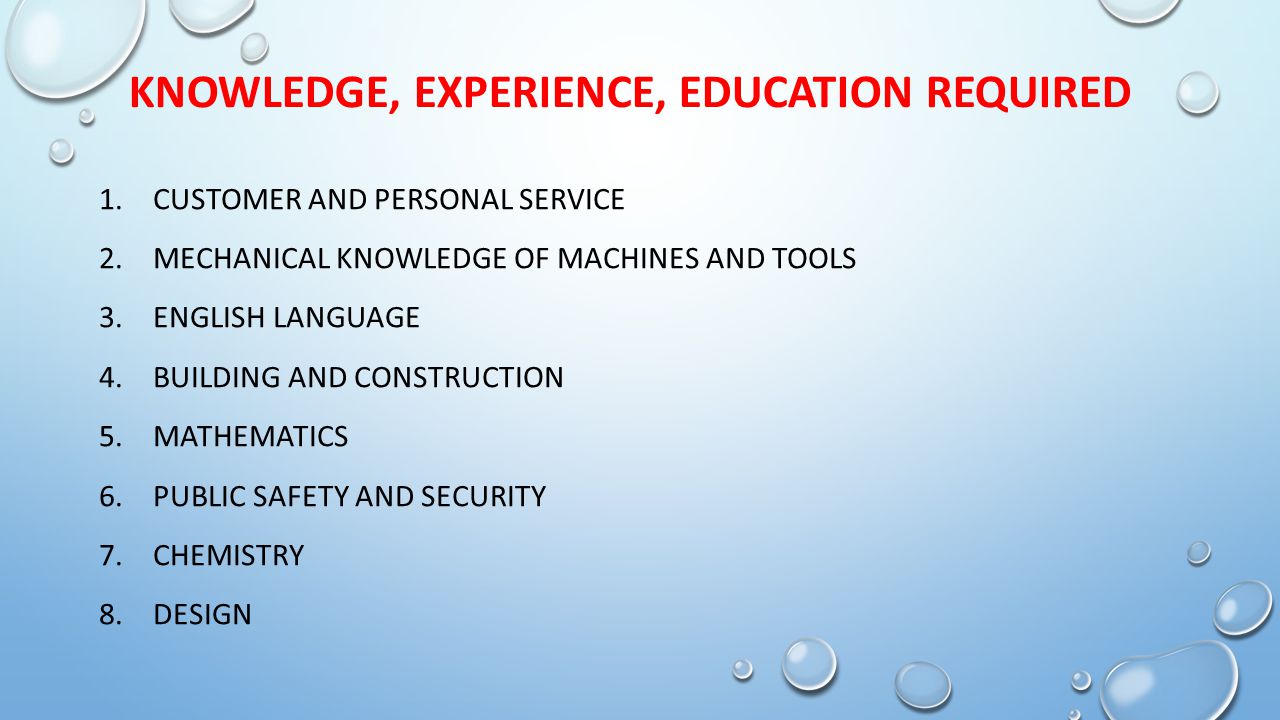 KNOWLEDGE, EXPERIENCE, EDUCATION REQUIRED 1.CUSTOMER AND PERSONAL SERVICE 2.MECHANICAL KNOWLEDGE OF MACHINES AND TOOLS 3.ENGLISH LANGUAGE 4.BUILDING AND CONSTRUCTION 5.MATHEMATICS 6.PUBLIC SAFETY AND SECURITY 7.CHEMISTRY 8.DESIGN