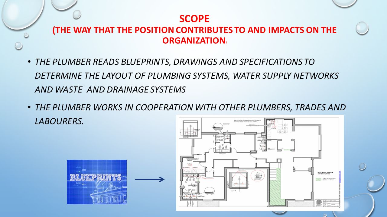SCOPE (THE WAY THAT THE POSITION CONTRIBUTES TO AND IMPACTS ON THE ORGANIZATION ) THE PLUMBER READS BLUEPRINTS, DRAWINGS AND SPECIFICATIONS TO DETERMINE THE LAYOUT OF PLUMBING SYSTEMS, WATER SUPPLY NETWORKS AND WASTE AND DRAINAGE SYSTEMS THE PLUMBER WORKS IN COOPERATION WITH OTHER PLUMBERS, TRADES AND LABOURERS.