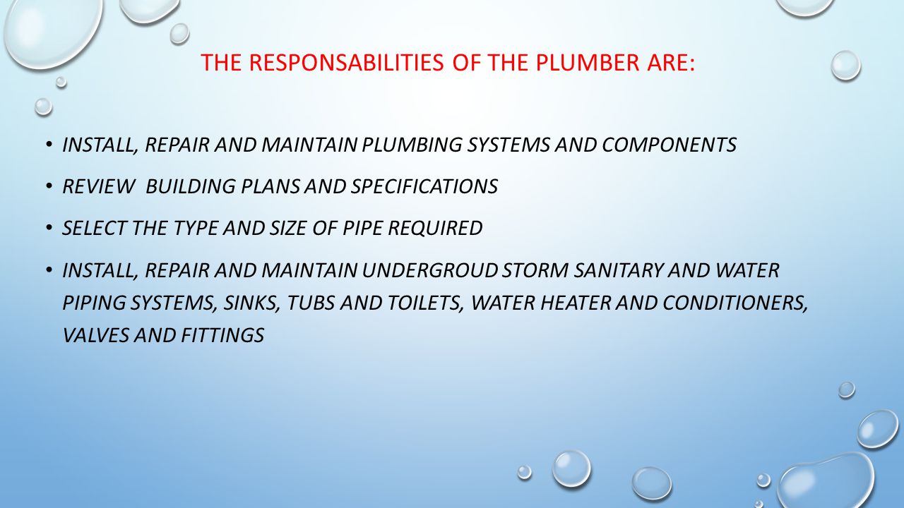 THE RESPONSABILITIES OF THE PLUMBER ARE: INSTALL, REPAIR AND MAINTAIN PLUMBING SYSTEMS AND COMPONENTS REVIEW BUILDING PLANS AND SPECIFICATIONS SELECT THE TYPE AND SIZE OF PIPE REQUIRED INSTALL, REPAIR AND MAINTAIN UNDERGROUD STORM SANITARY AND WATER PIPING SYSTEMS, SINKS, TUBS AND TOILETS, WATER HEATER AND CONDITIONERS, VALVES AND FITTINGS