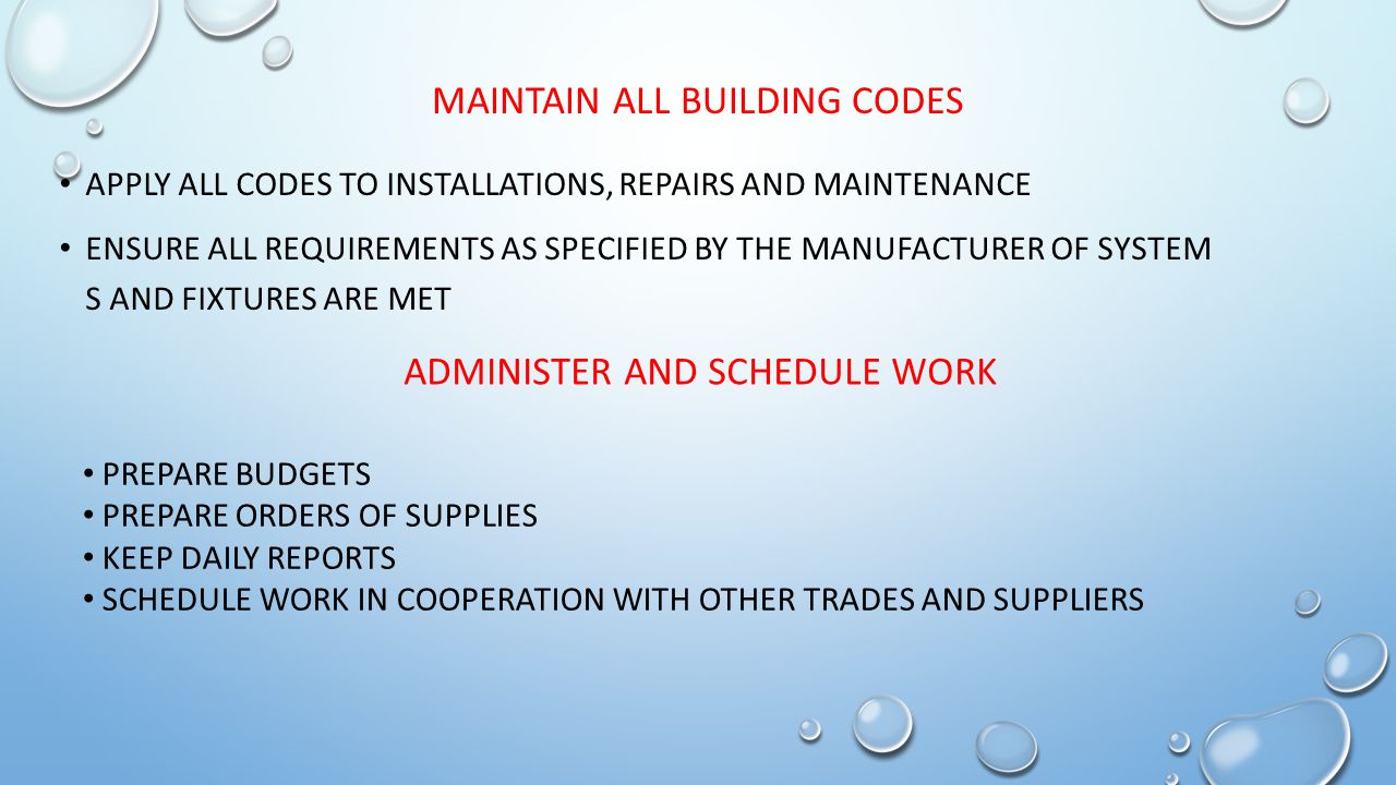 MAINTAIN ALL BUILDING CODES APPLY ALL CODES TO INSTALLATIONS, REPAIRS AND MAINTENANCE ENSURE ALL REQUIREMENTS AS SPECIFIED BY THE MANUFACTURER OF SYSTEM S AND FIXTURES ARE MET ADMINISTER AND SCHEDULE WORK PREPARE BUDGETS PREPARE ORDERS OF SUPPLIES KEEP DAILY REPORTS SCHEDULE WORK IN COOPERATION WITH OTHER TRADES AND SUPPLIERS