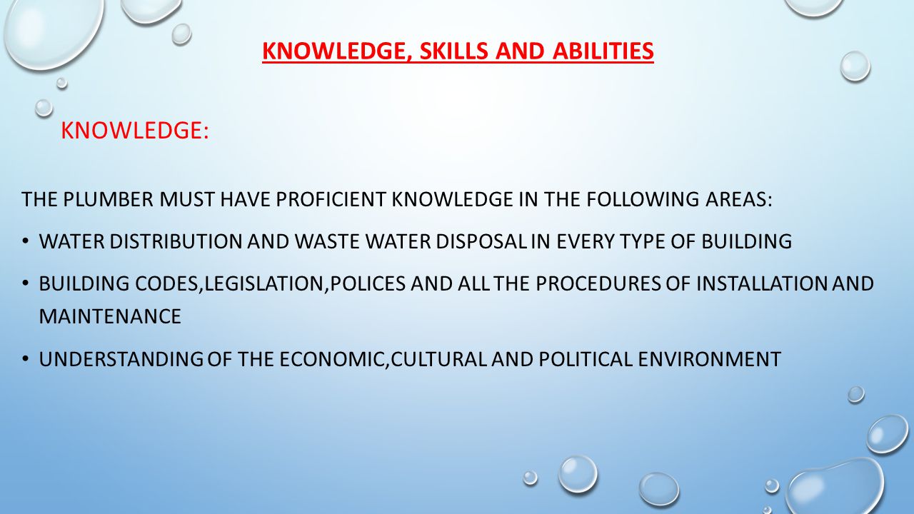 KNOWLEDGE, SKILLS AND ABILITIES THE PLUMBER MUST HAVE PROFICIENT KNOWLEDGE IN THE FOLLOWING AREAS: WATER DISTRIBUTION AND WASTE WATER DISPOSAL IN EVERY TYPE OF BUILDING BUILDING CODES,LEGISLATION,POLICES AND ALL THE PROCEDURES OF INSTALLATION AND MAINTENANCE UNDERSTANDING OF THE ECONOMIC,CULTURAL AND POLITICAL ENVIRONMENT KNOWLEDGE: