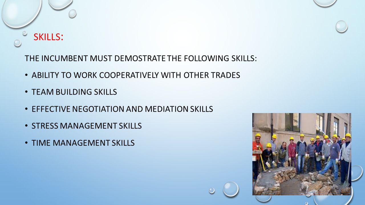THE INCUMBENT MUST DEMOSTRATE THE FOLLOWING SKILLS: ABILITY TO WORK COOPERATIVELY WITH OTHER TRADES TEAM BUILDING SKILLS EFFECTIVE NEGOTIATION AND MEDIATION SKILLS STRESS MANAGEMENT SKILLS TIME MANAGEMENT SKILLS SKILLS :
