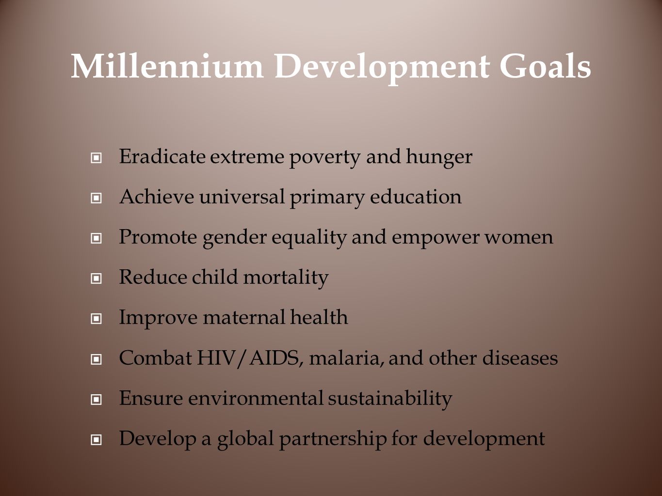 Millennium Development Goals Eradicate extreme poverty and hunger Achieve universal primary education Promote gender equality and empower women Reduce child mortality Improve maternal health Combat HIV/AIDS, malaria, and other diseases Ensure environmental sustainability Develop a global partnership for development