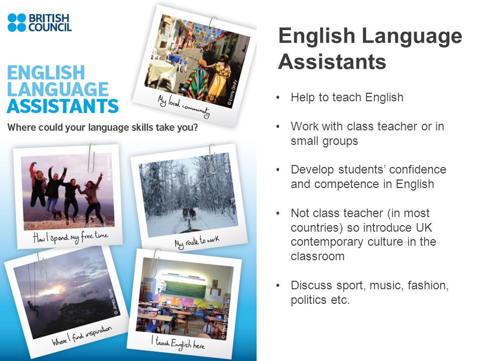 English Language Assistants Help to teach English Work with class teacher or in small groups Develop students’ confidence and competence in English Not class teacher (in most countries) so introduce UK contemporary culture in the classroom Discuss sport, music, fashion, politics etc.
