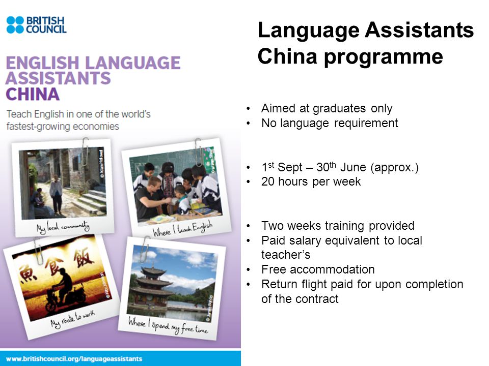 Aimed at graduates only No language requirement 1 st Sept – 30 th June (approx.) 20 hours per week Two weeks training provided Paid salary equivalent to local teacher’s Free accommodation Return flight paid for upon completion of the contract Language Assistants China programme