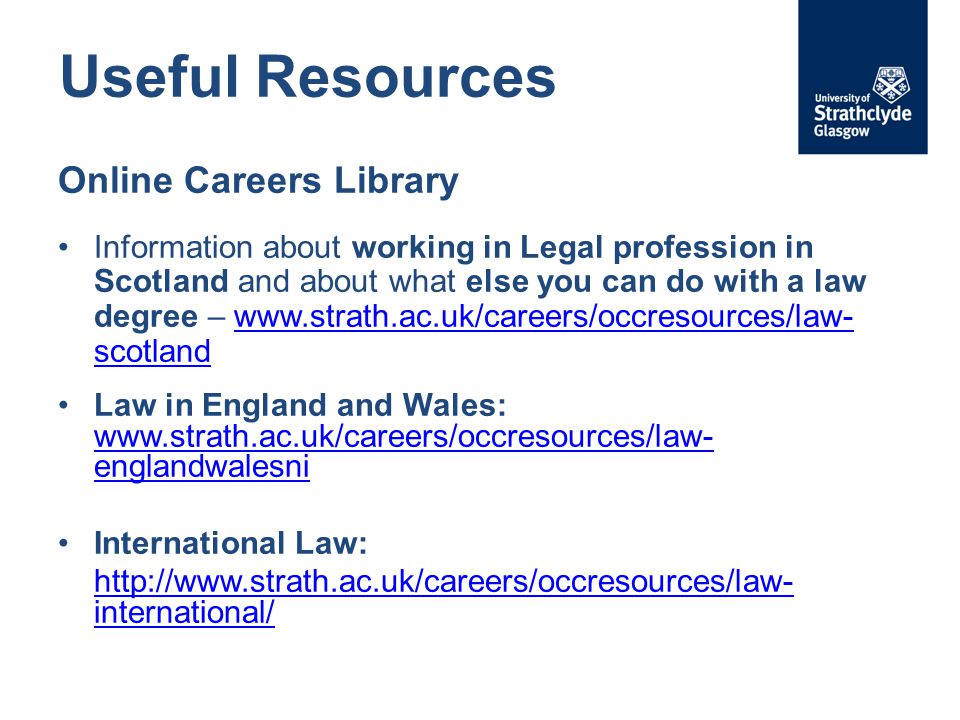 Useful Resources Online Careers Library Information about working in Legal profession in Scotland and about what else you can do with a law degree –   scotlandwww.strath.ac.uk/careers/occresources/law- scotland Law in England and Wales:   englandwalesni   englandwalesni International Law:   international/