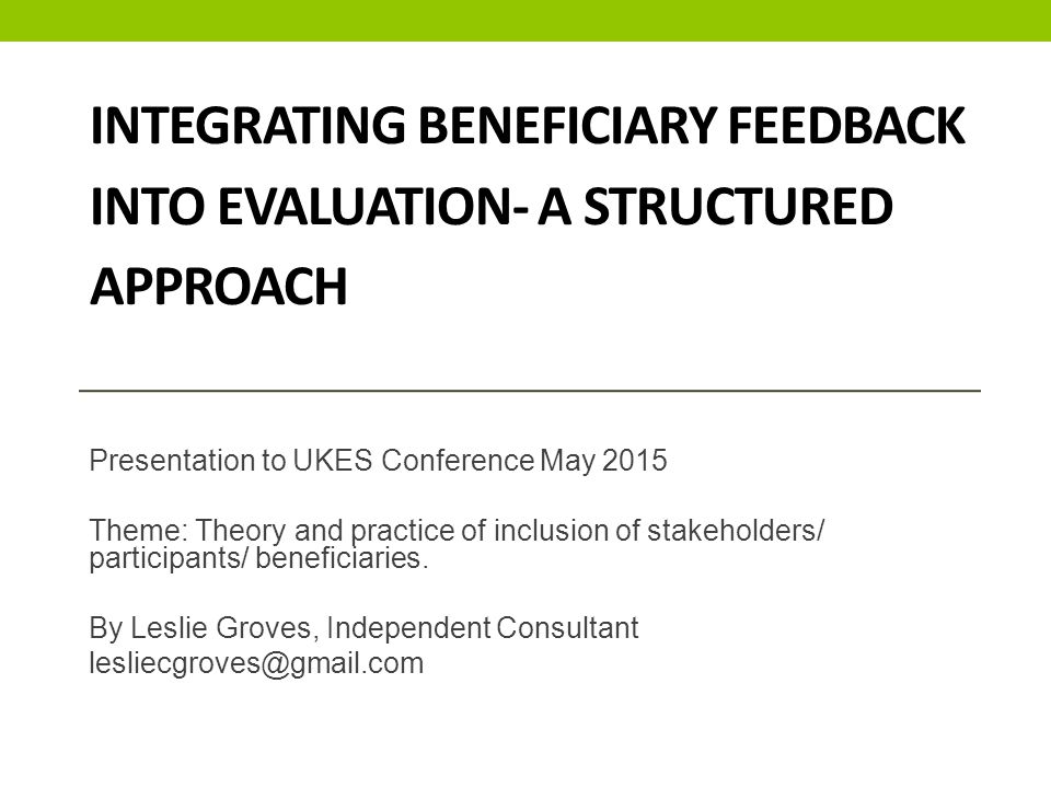 INTEGRATING BENEFICIARY FEEDBACK INTO EVALUATION- A STRUCTURED APPROACH Presentation to UKES Conference May 2015 Theme: Theory and practice of inclusion of stakeholders/ participants/ beneficiaries.