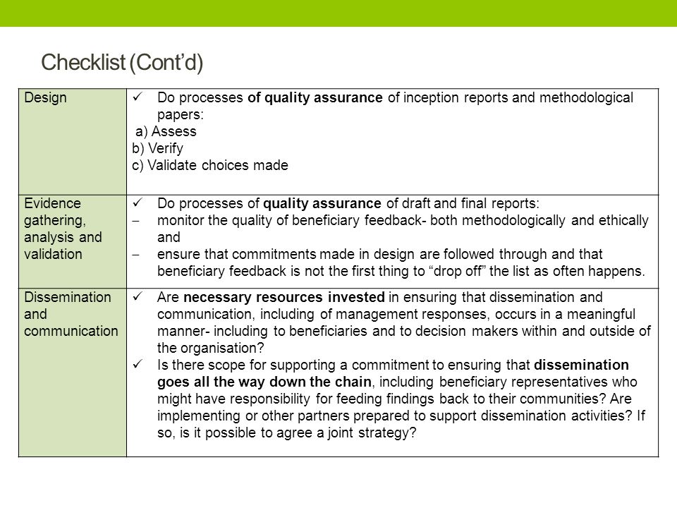 Checklist (Cont’d) Design Do processes of quality assurance of inception reports and methodological papers: a) Assess b) Verify c) Validate choices made Evidence gathering, analysis and validation Do processes of quality assurance of draft and final reports:  monitor the quality of beneficiary feedback- both methodologically and ethically and  ensure that commitments made in design are followed through and that beneficiary feedback is not the first thing to drop off the list as often happens.