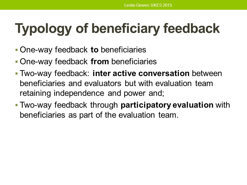 Typology of beneficiary feedback  One-way feedback to beneficiaries  One-way feedback from beneficiaries  Two-way feedback: inter active conversation between beneficiaries and evaluators but with evaluation team retaining independence and power and;  Two-way feedback through participatory evaluation with beneficiaries as part of the evaluation team.