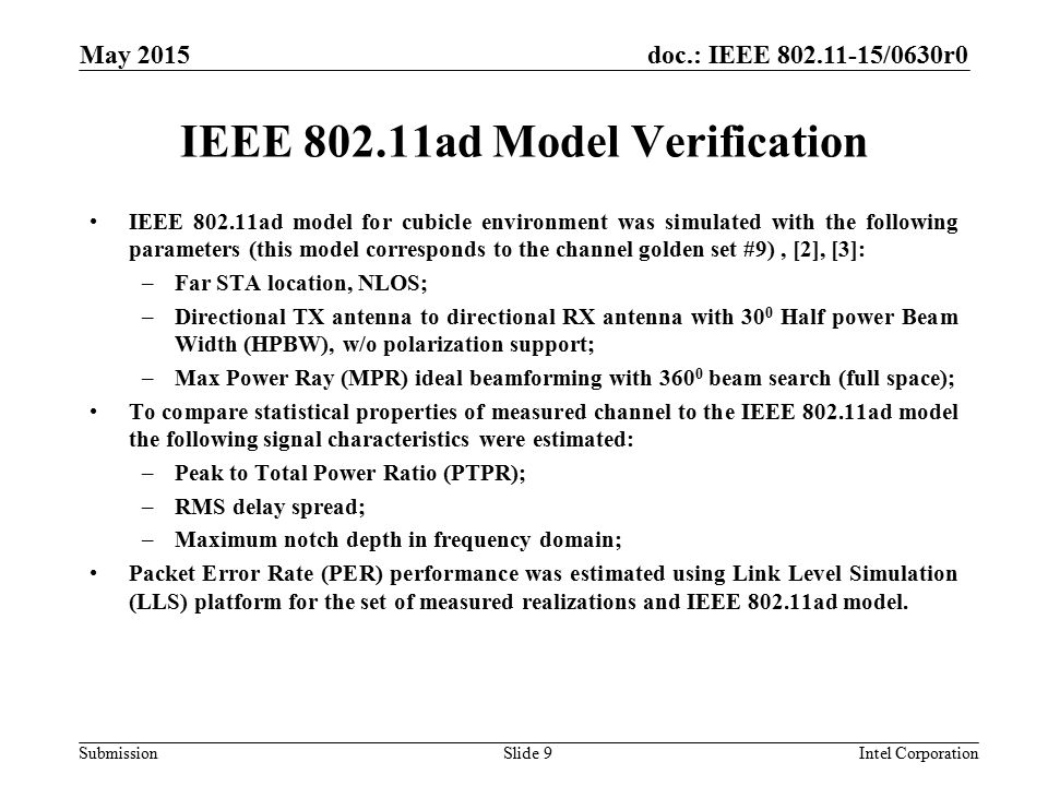 doc.: IEEE /0630r0 Submission IEEE ad Model Verification IEEE ad model for cubicle environment was simulated with the following parameters (this model corresponds to the channel golden set #9), [2], [3]: –Far STA location, NLOS; –Directional TX antenna to directional RX antenna with 30 0 Half power Beam Width (HPBW), w/o polarization support; –Max Power Ray (MPR) ideal beamforming with beam search (full space); To compare statistical properties of measured channel to the IEEE ad model the following signal characteristics were estimated: –Peak to Total Power Ratio (PTPR); –RMS delay spread; –Maximum notch depth in frequency domain; Packet Error Rate (PER) performance was estimated using Link Level Simulation (LLS) platform for the set of measured realizations and IEEE ad model.