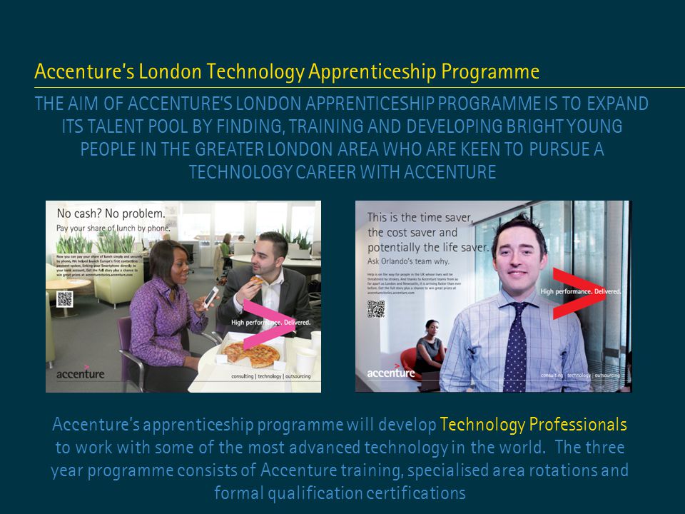Accenture’s London Technology Apprenticeship Programme THE AIM OF ACCENTURE’S LONDON APPRENTICESHIP PROGRAMME IS TO EXPAND ITS TALENT POOL BY FINDING, TRAINING AND DEVELOPING BRIGHT YOUNG PEOPLE IN THE GREATER LONDON AREA WHO ARE KEEN TO PURSUE A TECHNOLOGY CAREER WITH ACCENTURE Accenture’s apprenticeship programme will develop Technology Professionals to work with some of the most advanced technology in the world.