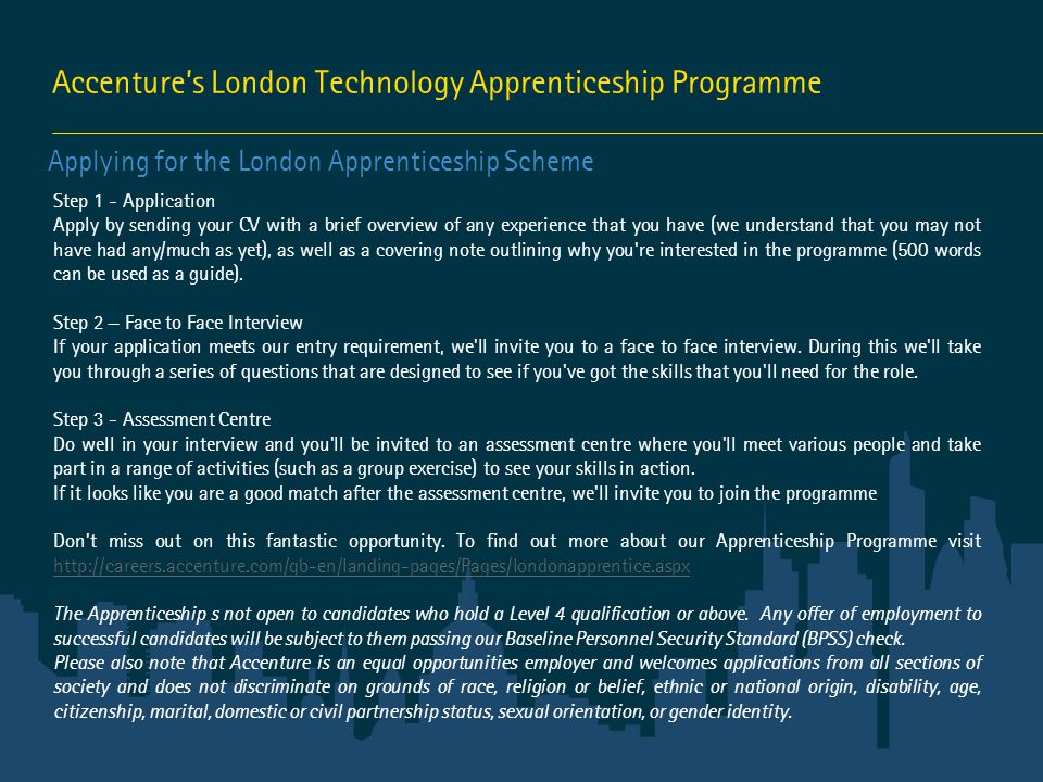 Accenture’s London Technology Apprenticeship Programme Applying for the London Apprenticeship Scheme Step 1 - Application Apply by sending your CV with a brief overview of any experience that you have (we understand that you may not have had any/much as yet), as well as a covering note outlining why you re interested in the programme (500 words can be used as a guide).