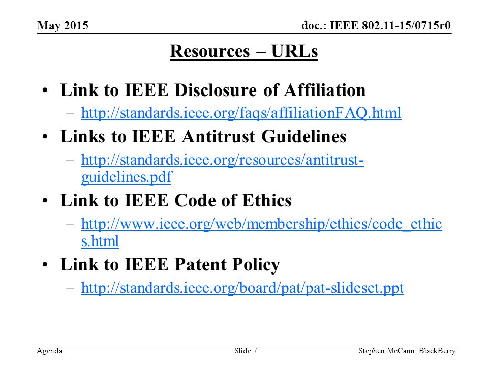 doc.: IEEE /0715r0 Agenda May 2015 Stephen McCann, BlackBerrySlide 7 Resources – URLs Link to IEEE Disclosure of Affiliation –  Links to IEEE Antitrust Guidelines –  guidelines.pdfhttp://standards.ieee.org/resources/antitrust- guidelines.pdf Link to IEEE Code of Ethics –  s.htmlhttp://  s.html Link to IEEE Patent Policy –