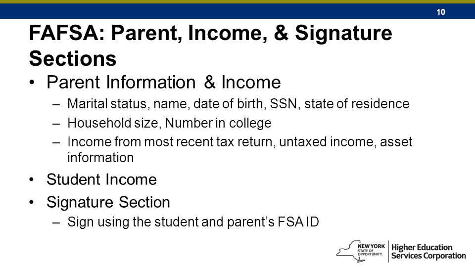 10 FAFSA: Parent, Income, & Signature Sections Parent Information & Income –Marital status, name, date of birth, SSN, state of residence –Household size, Number in college –Income from most recent tax return, untaxed income, asset information Student Income Signature Section –Sign using the student and parent’s FSA ID