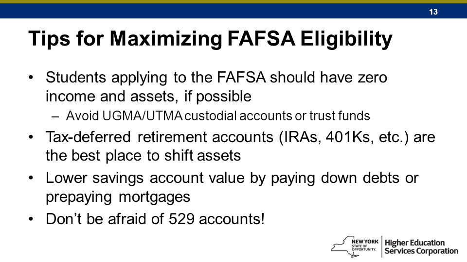 13 Tips for Maximizing FAFSA Eligibility Students applying to the FAFSA should have zero income and assets, if possible –Avoid UGMA/UTMA custodial accounts or trust funds Tax-deferred retirement accounts (IRAs, 401Ks, etc.) are the best place to shift assets Lower savings account value by paying down debts or prepaying mortgages Don’t be afraid of 529 accounts!
