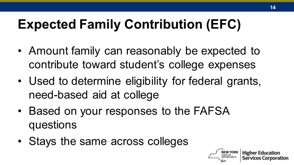 14 Expected Family Contribution (EFC) Amount family can reasonably be expected to contribute toward student’s college expenses Used to determine eligibility for federal grants, need-based aid at college Based on your responses to the FAFSA questions Stays the same across colleges