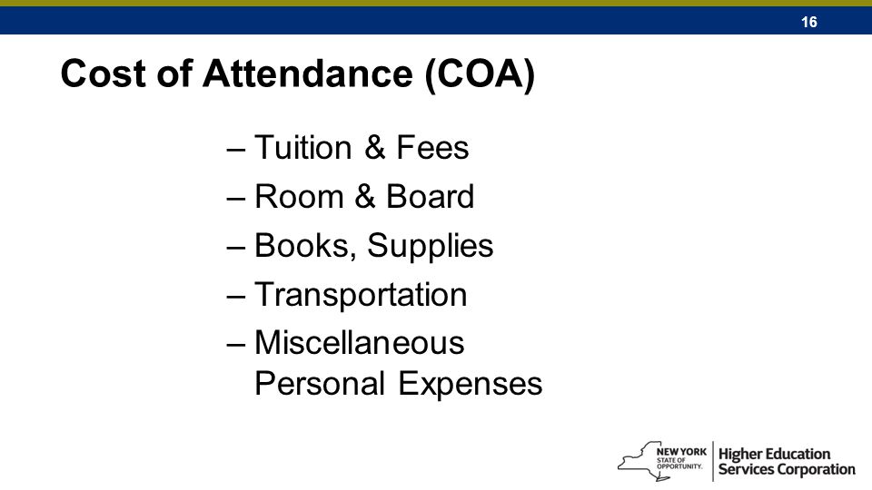 16 Cost of Attendance (COA) –Tuition & Fees –Room & Board –Books, Supplies –Transportation –Miscellaneous Personal Expenses