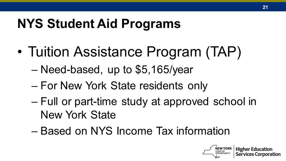 21 NYS Student Aid Programs Tuition Assistance Program (TAP) –Need-based, up to $5,165/year –For New York State residents only –Full or part-time study at approved school in New York State –Based on NYS Income Tax information