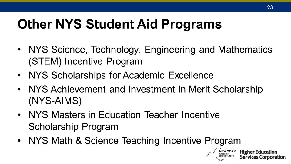 23 Other NYS Student Aid Programs NYS Science, Technology, Engineering and Mathematics (STEM) Incentive Program NYS Scholarships for Academic Excellence NYS Achievement and Investment in Merit Scholarship (NYS-AIMS) NYS Masters in Education Teacher Incentive Scholarship Program NYS Math & Science Teaching Incentive Program