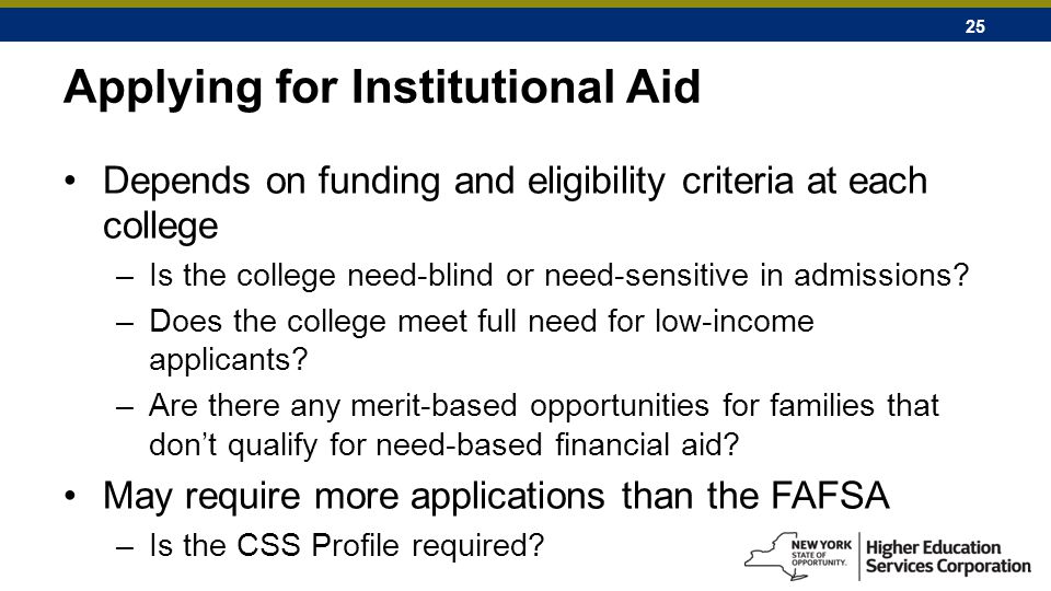 25 Applying for Institutional Aid Depends on funding and eligibility criteria at each college –Is the college need-blind or need-sensitive in admissions.
