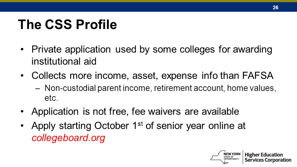 26 The CSS Profile Private application used by some colleges for awarding institutional aid Collects more income, asset, expense info than FAFSA –Non-custodial parent income, retirement account, home values, etc.