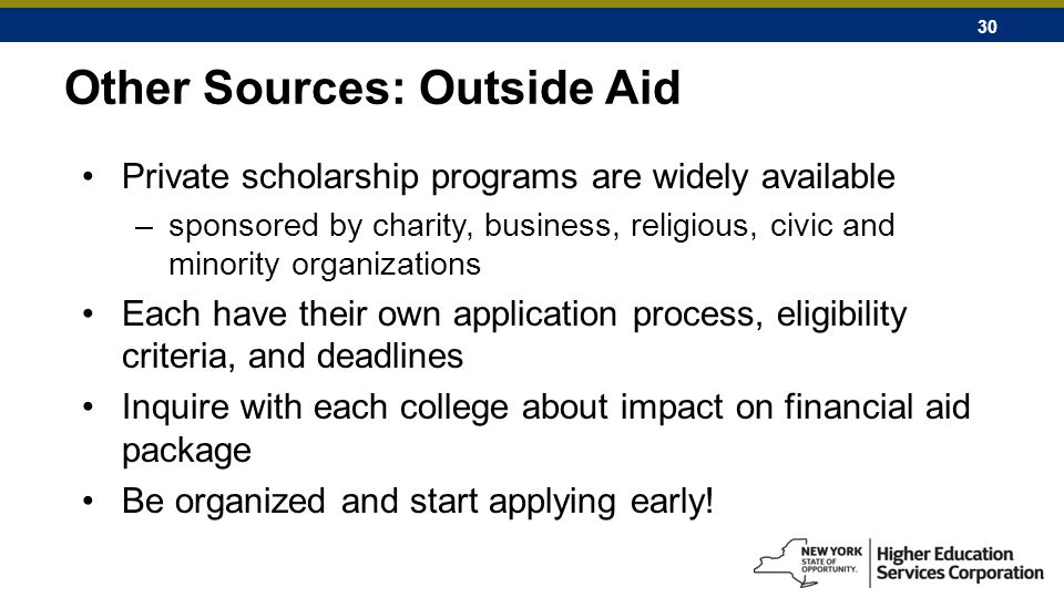 30 Other Sources: Outside Aid Private scholarship programs are widely available –sponsored by charity, business, religious, civic and minority organizations Each have their own application process, eligibility criteria, and deadlines Inquire with each college about impact on financial aid package Be organized and start applying early!
