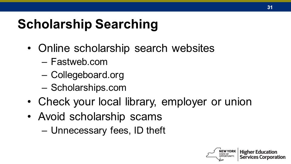 31 Scholarship Searching Online scholarship search websites –Fastweb.com –Collegeboard.org –Scholarships.com Check your local library, employer or union Avoid scholarship scams –Unnecessary fees, ID theft