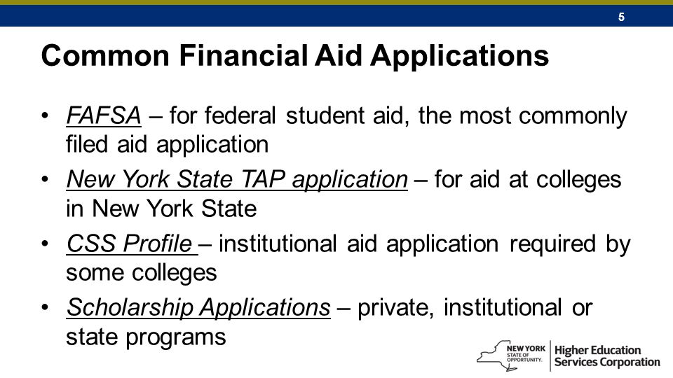 5 Common Financial Aid Applications FAFSA – for federal student aid, the most commonly filed aid application New York State TAP application – for aid at colleges in New York State CSS Profile – institutional aid application required by some colleges Scholarship Applications – private, institutional or state programs