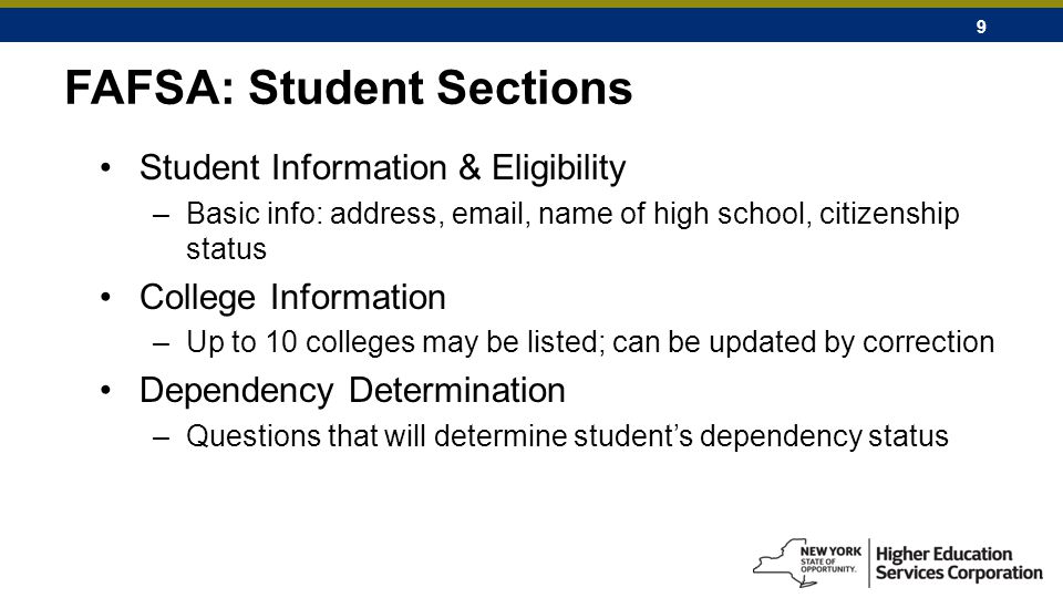 9 FAFSA: Student Sections Student Information & Eligibility –Basic info: address,  , name of high school, citizenship status College Information –Up to 10 colleges may be listed; can be updated by correction Dependency Determination –Questions that will determine student’s dependency status