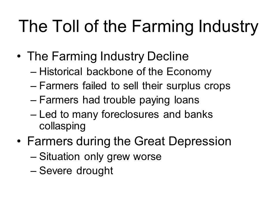 The Toll of the Farming Industry The Farming Industry Decline –Historical backbone of the Economy –Farmers failed to sell their surplus crops –Farmers had trouble paying loans –Led to many foreclosures and banks collasping Farmers during the Great Depression –Situation only grew worse –Severe drought