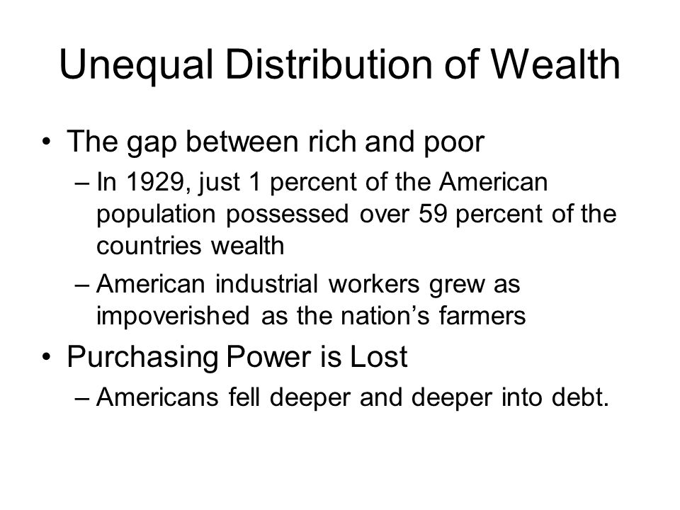 Unequal Distribution of Wealth The gap between rich and poor –In 1929, just 1 percent of the American population possessed over 59 percent of the countries wealth –American industrial workers grew as impoverished as the nation’s farmers Purchasing Power is Lost –Americans fell deeper and deeper into debt.