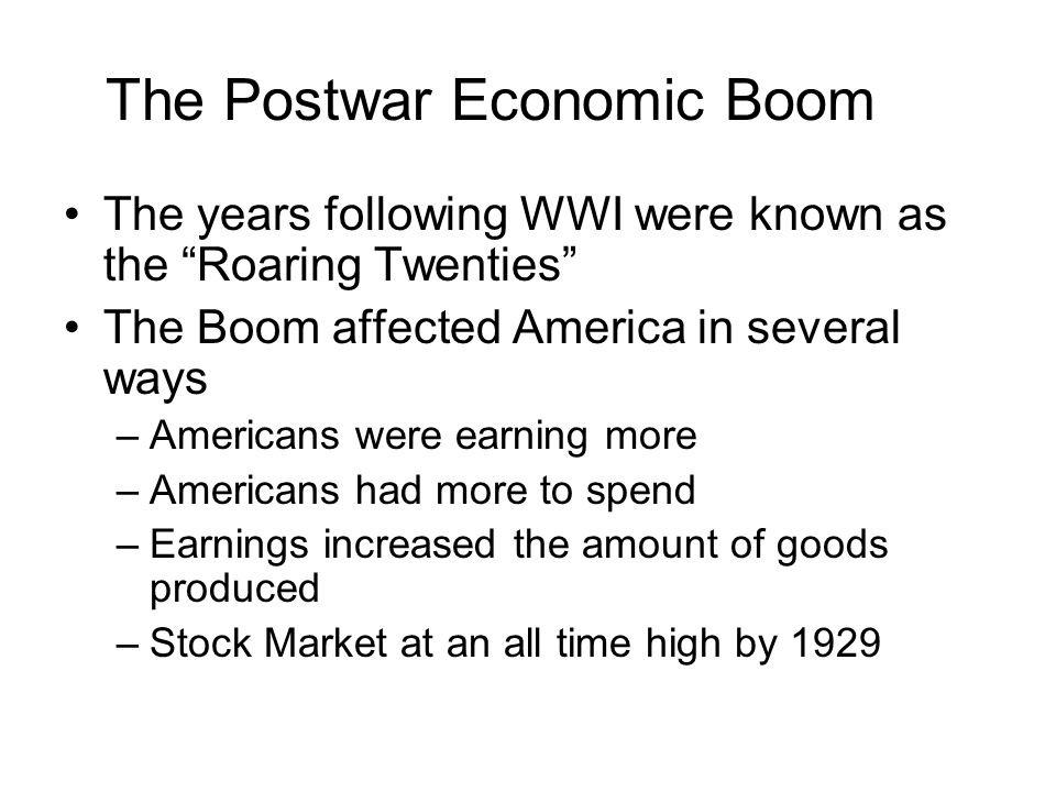 The Postwar Economic Boom The years following WWI were known as the Roaring Twenties The Boom affected America in several ways –Americans were earning more –Americans had more to spend –Earnings increased the amount of goods produced –Stock Market at an all time high by 1929
