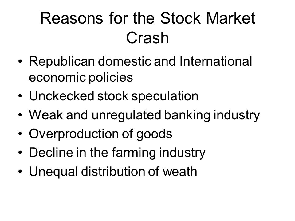Reasons for the Stock Market Crash Republican domestic and International economic policies Unckecked stock speculation Weak and unregulated banking industry Overproduction of goods Decline in the farming industry Unequal distribution of weath