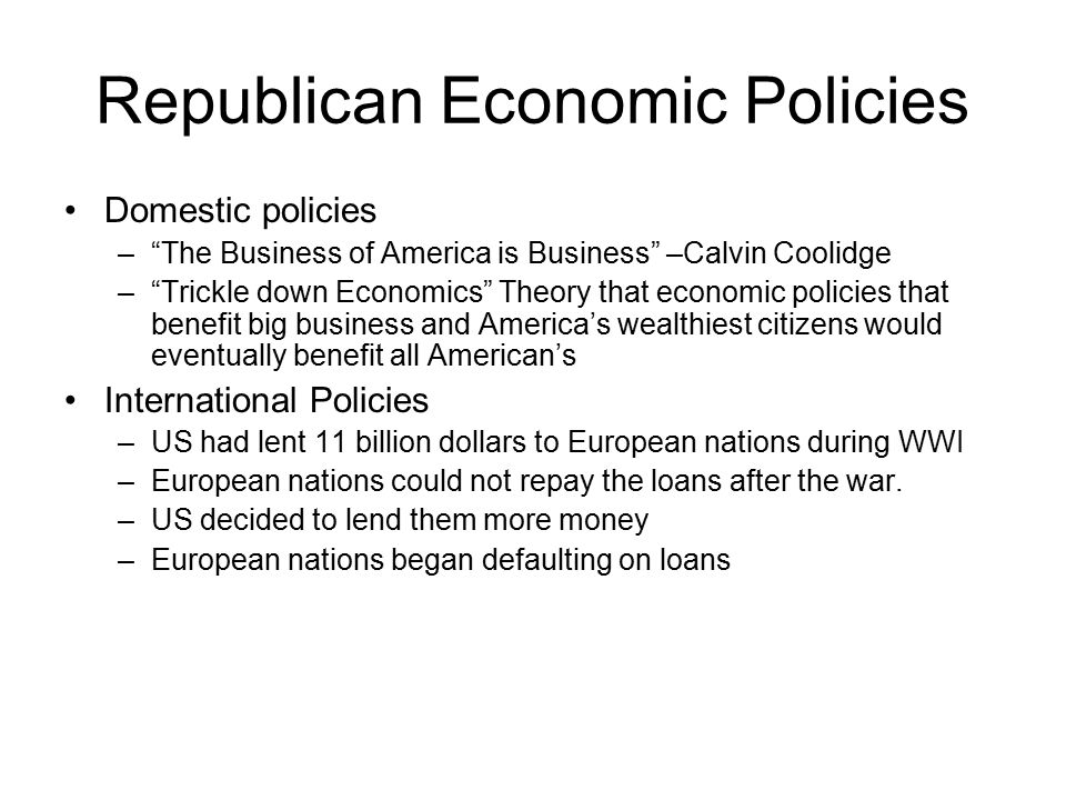 Republican Economic Policies Domestic policies – The Business of America is Business –Calvin Coolidge – Trickle down Economics Theory that economic policies that benefit big business and America’s wealthiest citizens would eventually benefit all American’s International Policies –US had lent 11 billion dollars to European nations during WWI –European nations could not repay the loans after the war.