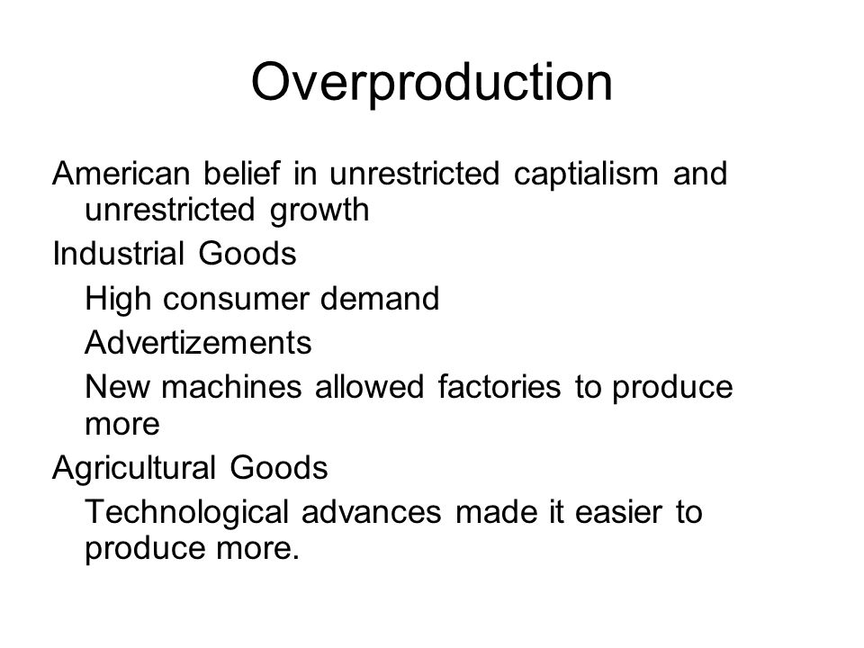 Overproduction American belief in unrestricted captialism and unrestricted growth Industrial Goods High consumer demand Advertizements New machines allowed factories to produce more Agricultural Goods Technological advances made it easier to produce more.