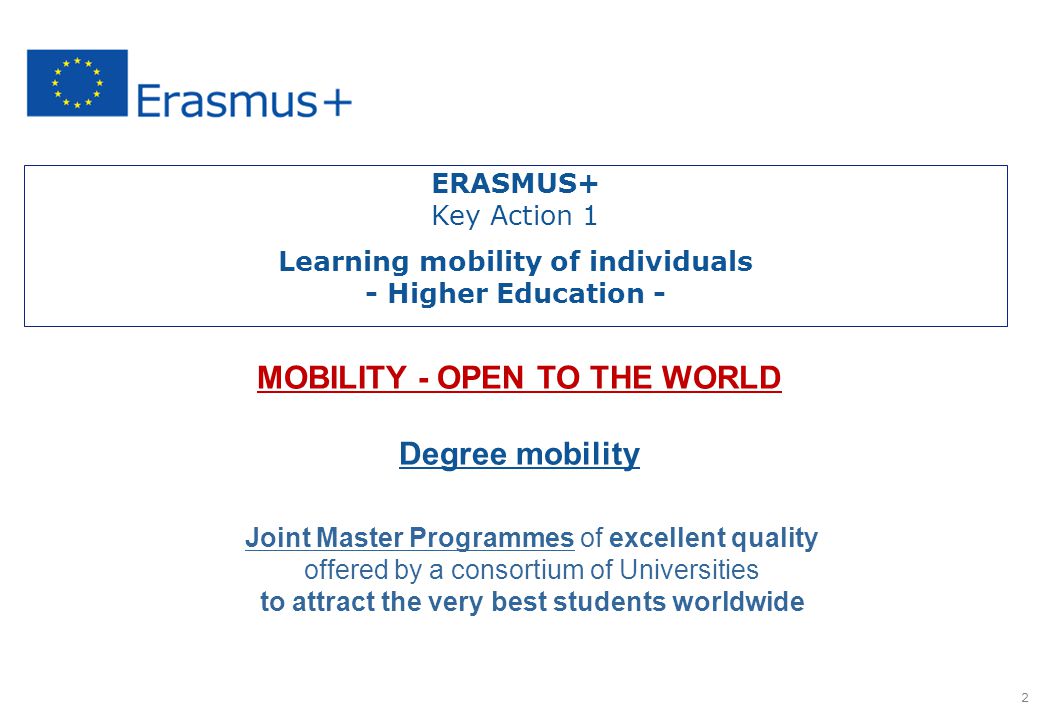   Selected and supported by the European Commission MOBILITY - OPEN TO THE WORLD Degree mobility Joint Master Programmes of excellent quality offered by a consortium of Universities to attract the very best students worldwide 2 ERASMUS+ Key Action 1 Learning mobility of individuals - Higher Education -