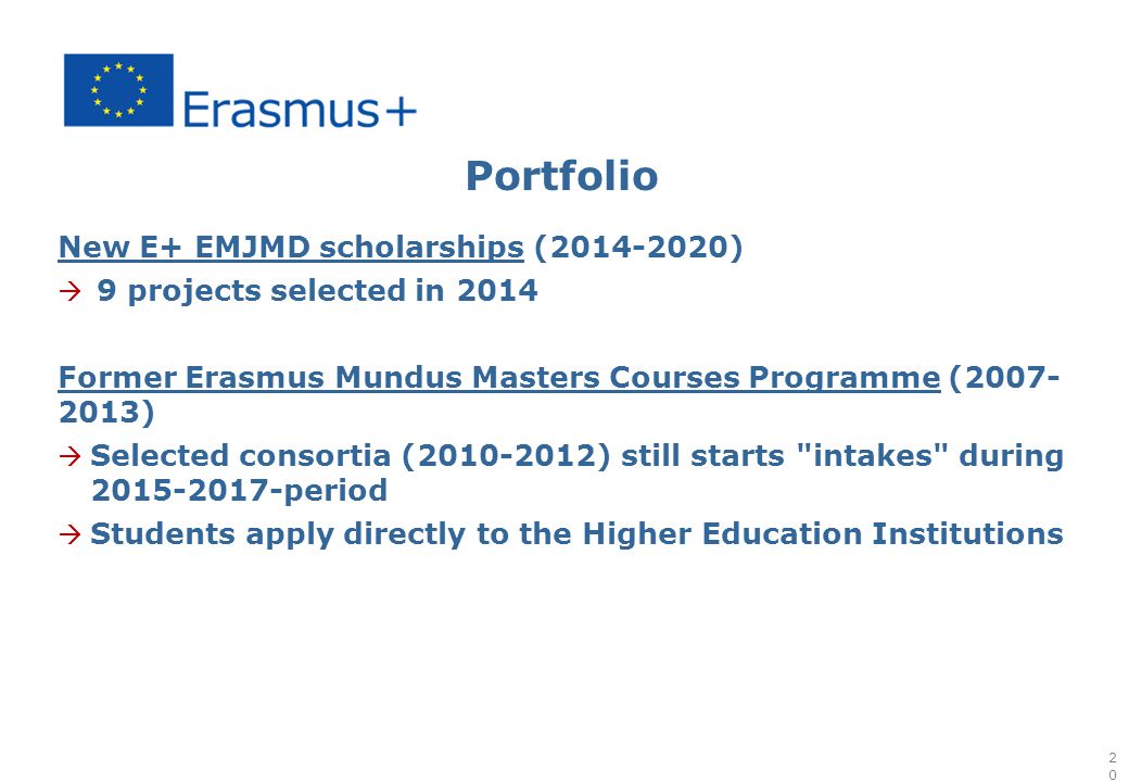 Portfolio New E+ EMJMD scholarships ( )  9 projects selected in 2014 Former Erasmus Mundus Masters Courses Programme ( )  Selected consortia ( ) still starts intakes during period  Students apply directly to the Higher Education Institutions 20