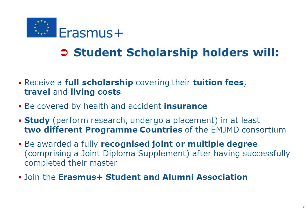  Student Scholarship holders will:  Receive a full scholarship covering their tuition fees, travel and living costs  Be covered by health and accident insurance  Study (perform research, undergo a placement) in at least two different Programme Countries of the EMJMD consortium  Be awarded a fully recognised joint or multiple degree (comprising a Joint Diploma Supplement) after having successfully completed their master  Join the Erasmus+ Student and Alumni Association 5