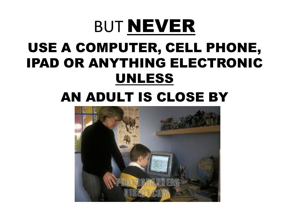 BUT NEVER USE A COMPUTER, CELL PHONE, IPAD OR ANYTHING ELECTRONIC UNLESS AN ADULT IS CLOSE BY