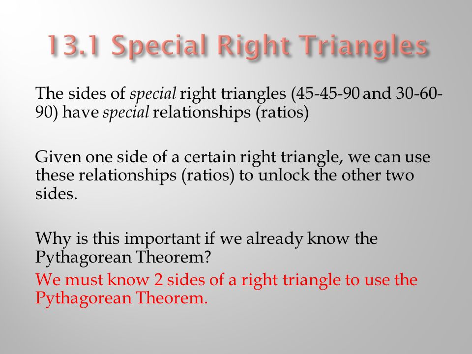 The sides of special right triangles ( and ) have special relationships (ratios) Given one side of a certain right triangle, we can use these relationships (ratios) to unlock the other two sides.