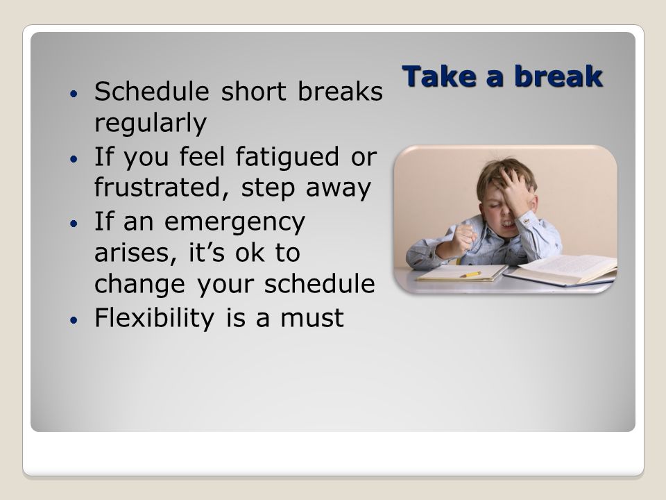 Take a break Schedule short breaks regularly If you feel fatigued or frustrated, step away If an emergency arises, it’s ok to change your schedule Flexibility is a must