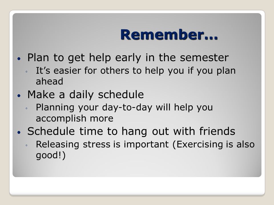 Remember… Plan to get help early in the semester ◦ It’s easier for others to help you if you plan ahead Make a daily schedule ◦ Planning your day-to-day will help you accomplish more Schedule time to hang out with friends ◦ Releasing stress is important (Exercising is also good!)