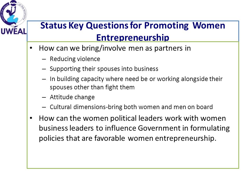 Status Key Questions for Promoting Women Entrepreneurship How can we bring/involve men as partners in – Reducing violence – Supporting their spouses into business – In building capacity where need be or working alongside their spouses other than fight them – Attitude change – Cultural dimensions-bring both women and men on board How can the women political leaders work with women business leaders to influence Government in formulating policies that are favorable women entrepreneurship.