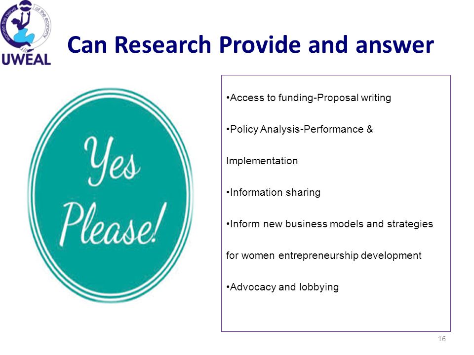 Can Research Provide and answer 16 Access to funding-Proposal writing Policy Analysis-Performance & Implementation Information sharing Inform new business models and strategies for women entrepreneurship development Advocacy and lobbying