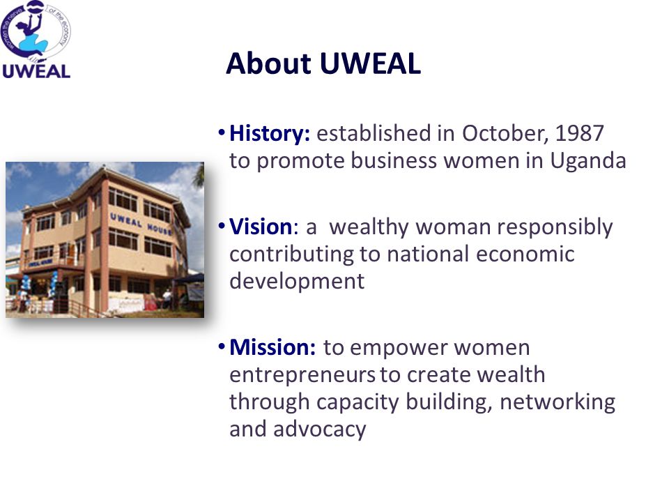 About UWEAL History: established in October, 1987 to promote business women in Uganda Vision: a wealthy woman responsibly contributing to national economic development Mission: to empower women entrepreneurs to create wealth through capacity building, networking and advocacy
