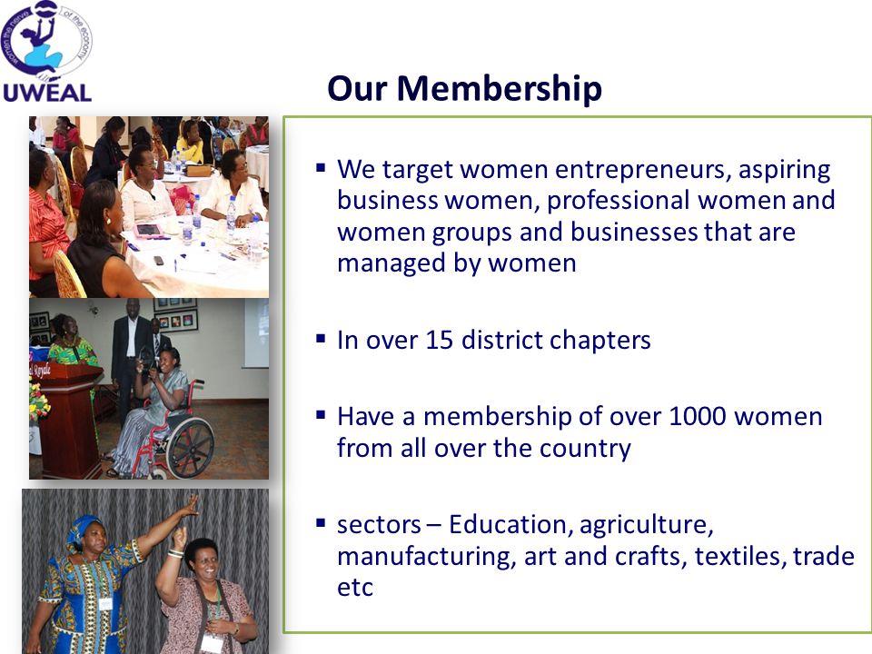Our Membership  We target women entrepreneurs, aspiring business women, professional women and women groups and businesses that are managed by women  In over 15 district chapters  Have a membership of over 1000 women from all over the country  sectors – Education, agriculture, manufacturing, art and crafts, textiles, trade etc