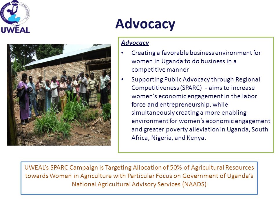 Advocacy Creating a favorable business environment for women in Uganda to do business in a competitive manner Supporting Public Advocacy through Regional Competitiveness (SPARC) - aims to increase women’s economic engagement in the labor force and entrepreneurship, while simultaneously creating a more enabling environment for women’s economic engagement and greater poverty alleviation in Uganda, South Africa, Nigeria, and Kenya.