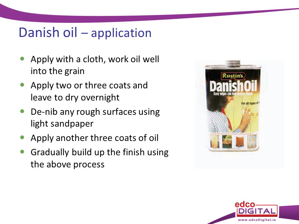 Danish oil – application Apply with a cloth, work oil well into the grain Apply two or three coats and leave to dry overnight De-nib any rough surfaces using light sandpaper Apply another three coats of oil Gradually build up the finish using the above process