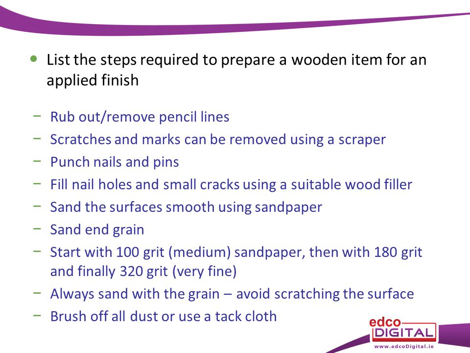 − Rub out/remove pencil lines − Scratches and marks can be removed using a scraper − Punch nails and pins − Fill nail holes and small cracks using a suitable wood filler − Sand the surfaces smooth using sandpaper − Sand end grain − Start with 100 grit (medium) sandpaper, then with 180 grit and finally 320 grit (very fine) − Always sand with the grain – avoid scratching the surface − Brush off all dust or use a tack cloth List the steps required to prepare a wooden item for an applied finish