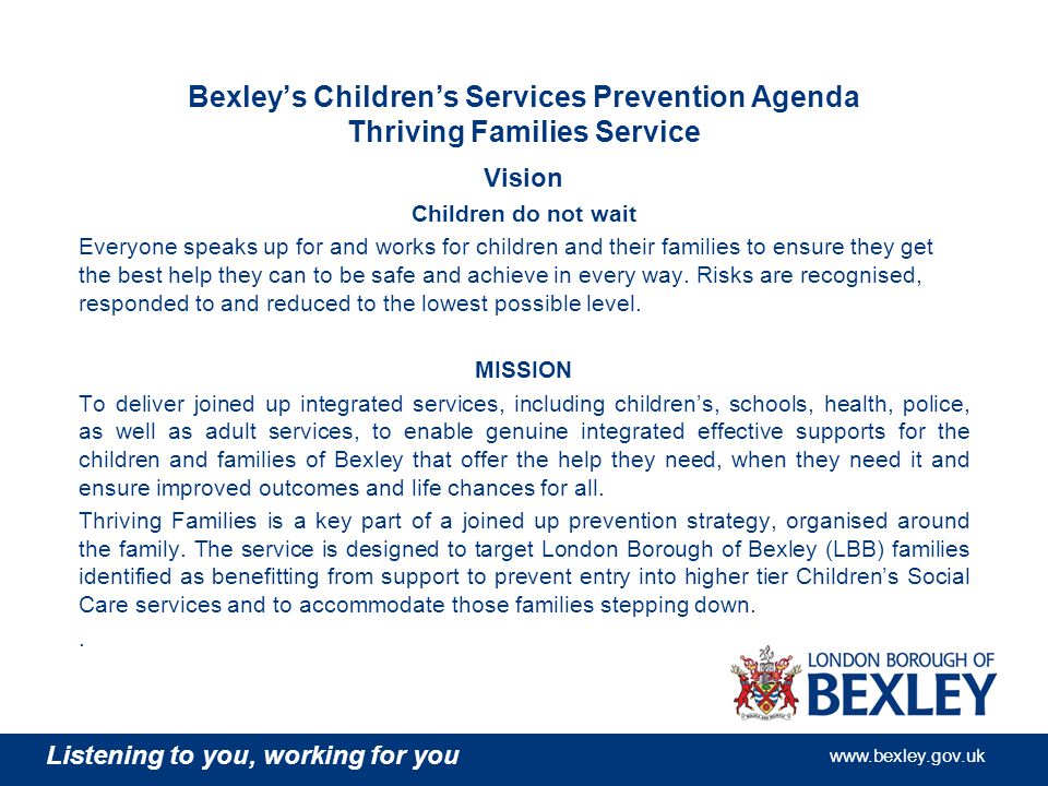 Listening to you, working for you   Bexley’s Children’s Services Prevention Agenda Thriving Families Service Vision Children do not wait Everyone speaks up for and works for children and their families to ensure they get the best help they can to be safe and achieve in every way.